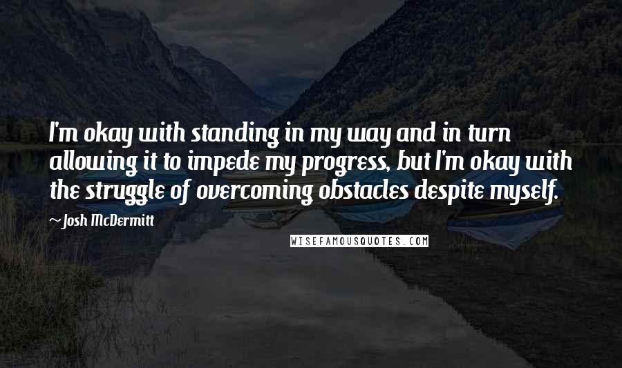 Josh McDermitt Quotes: I'm okay with standing in my way and in turn allowing it to impede my progress, but I'm okay with the struggle of overcoming obstacles despite myself.