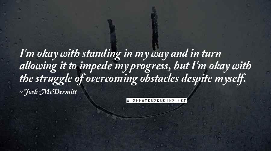 Josh McDermitt Quotes: I'm okay with standing in my way and in turn allowing it to impede my progress, but I'm okay with the struggle of overcoming obstacles despite myself.