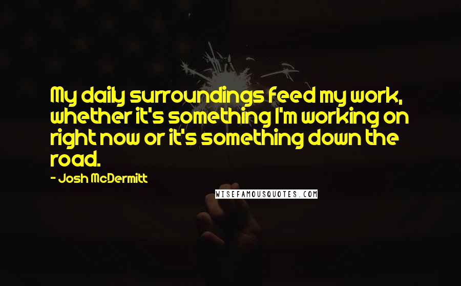 Josh McDermitt Quotes: My daily surroundings feed my work, whether it's something I'm working on right now or it's something down the road.