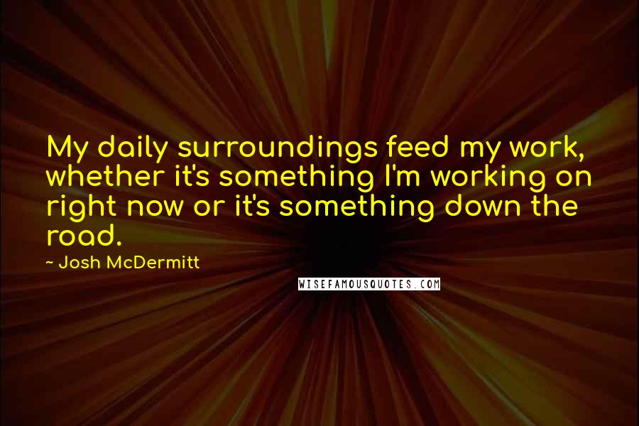 Josh McDermitt Quotes: My daily surroundings feed my work, whether it's something I'm working on right now or it's something down the road.