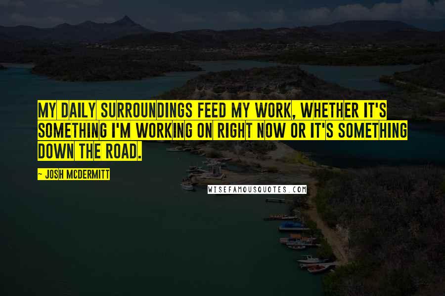 Josh McDermitt Quotes: My daily surroundings feed my work, whether it's something I'm working on right now or it's something down the road.