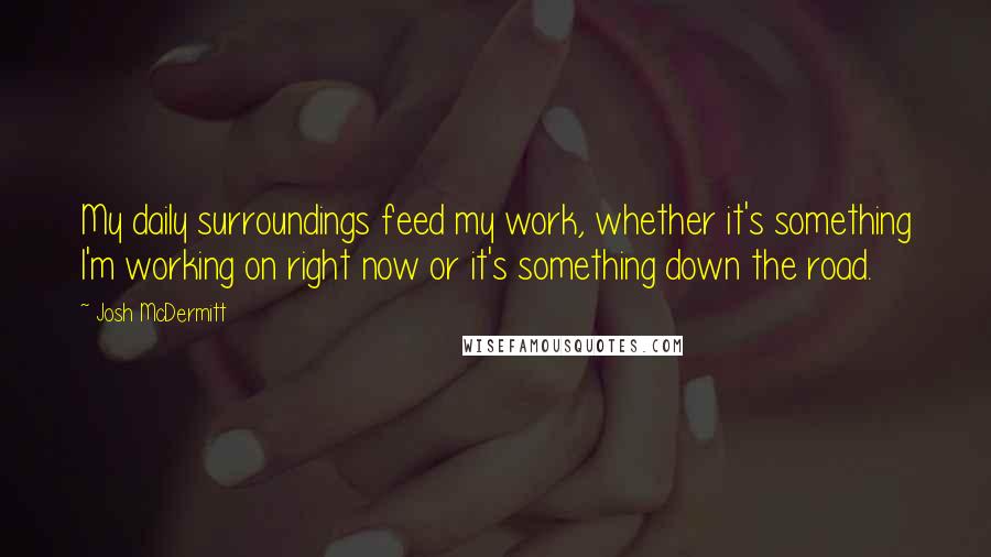 Josh McDermitt Quotes: My daily surroundings feed my work, whether it's something I'm working on right now or it's something down the road.