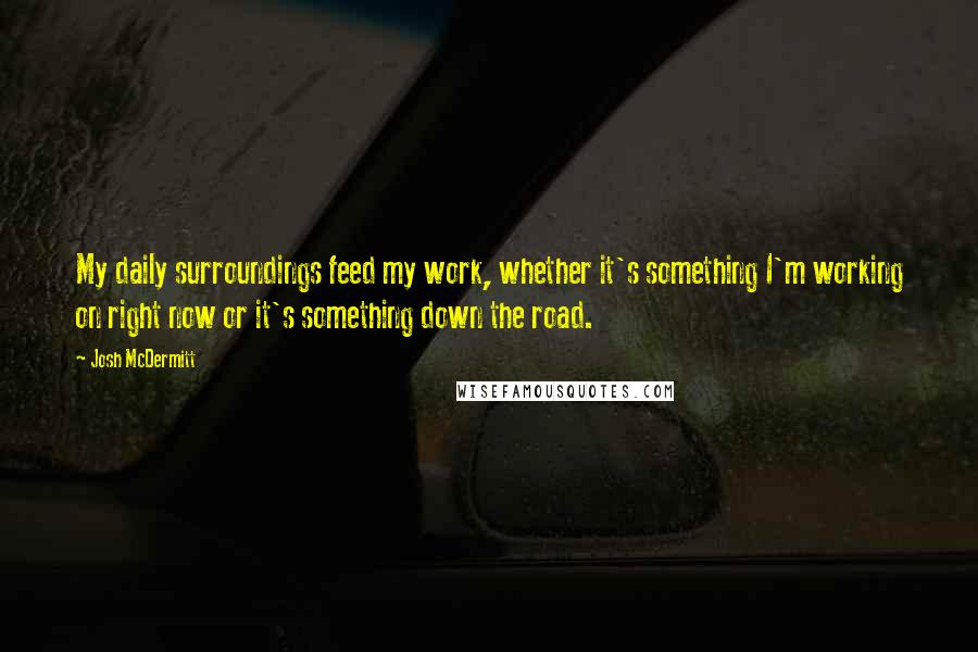 Josh McDermitt Quotes: My daily surroundings feed my work, whether it's something I'm working on right now or it's something down the road.