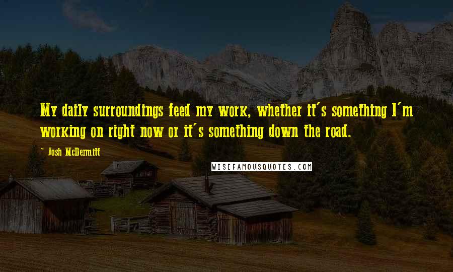 Josh McDermitt Quotes: My daily surroundings feed my work, whether it's something I'm working on right now or it's something down the road.