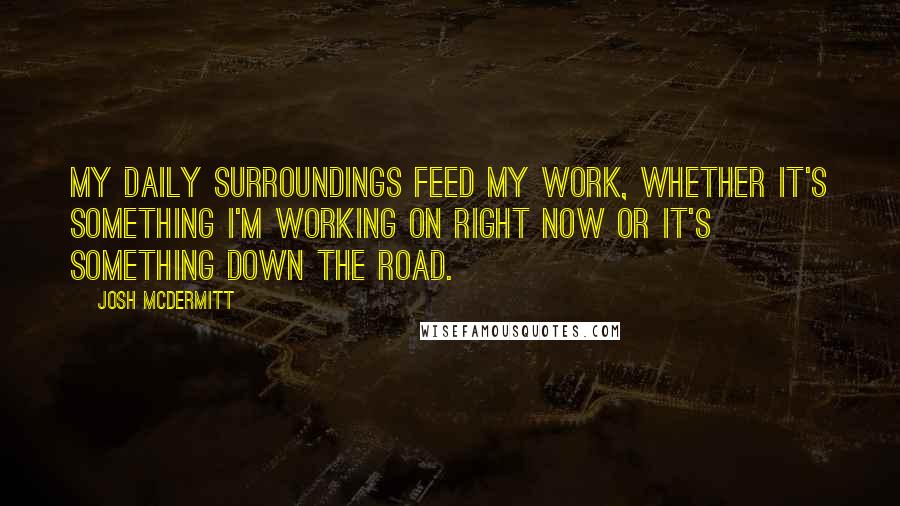 Josh McDermitt Quotes: My daily surroundings feed my work, whether it's something I'm working on right now or it's something down the road.