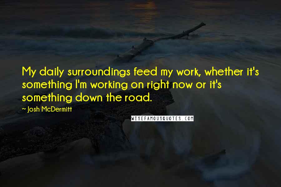 Josh McDermitt Quotes: My daily surroundings feed my work, whether it's something I'm working on right now or it's something down the road.