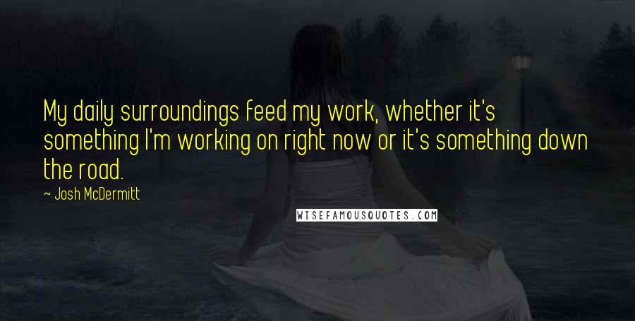 Josh McDermitt Quotes: My daily surroundings feed my work, whether it's something I'm working on right now or it's something down the road.