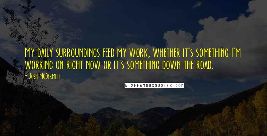 Josh McDermitt Quotes: My daily surroundings feed my work, whether it's something I'm working on right now or it's something down the road.