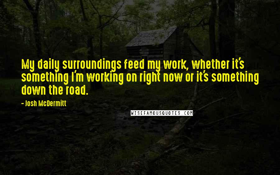 Josh McDermitt Quotes: My daily surroundings feed my work, whether it's something I'm working on right now or it's something down the road.