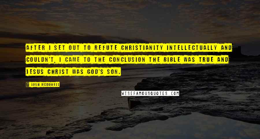 Josh McDowell Quotes: After I set out to refute Christianity intellectually and couldn't, I came to the conclusion the Bible was true and Jesus Christ was God's Son.