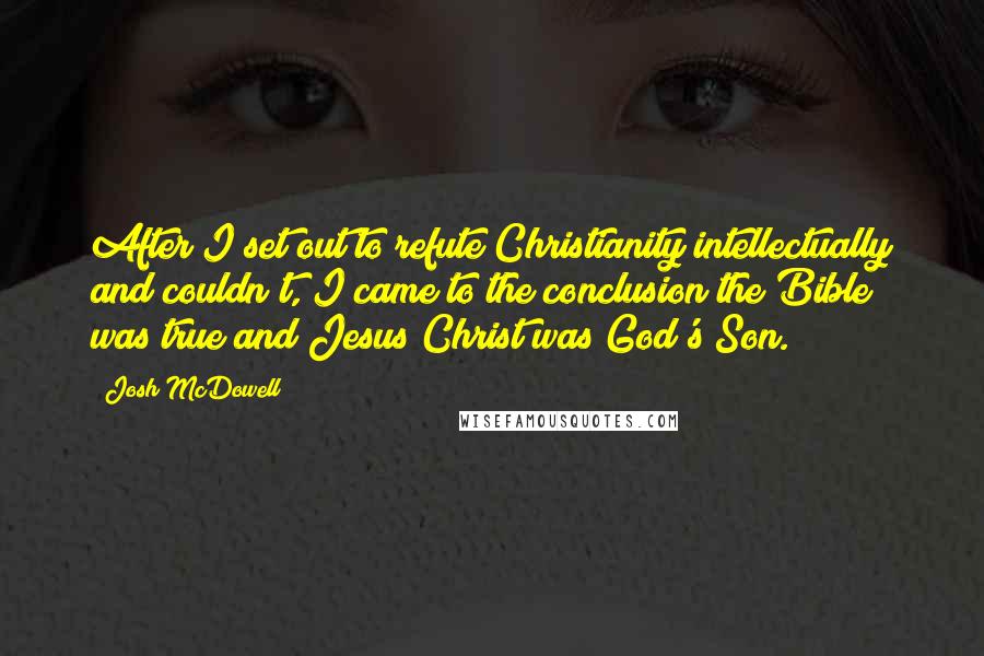 Josh McDowell Quotes: After I set out to refute Christianity intellectually and couldn't, I came to the conclusion the Bible was true and Jesus Christ was God's Son.