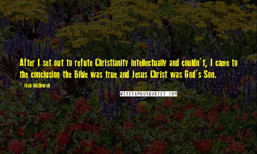 Josh McDowell Quotes: After I set out to refute Christianity intellectually and couldn't, I came to the conclusion the Bible was true and Jesus Christ was God's Son.