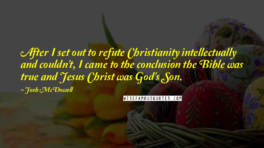 Josh McDowell Quotes: After I set out to refute Christianity intellectually and couldn't, I came to the conclusion the Bible was true and Jesus Christ was God's Son.