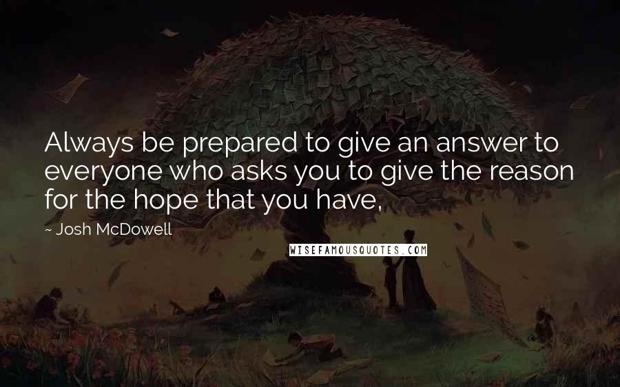 Josh McDowell Quotes: Always be prepared to give an answer to everyone who asks you to give the reason for the hope that you have,
