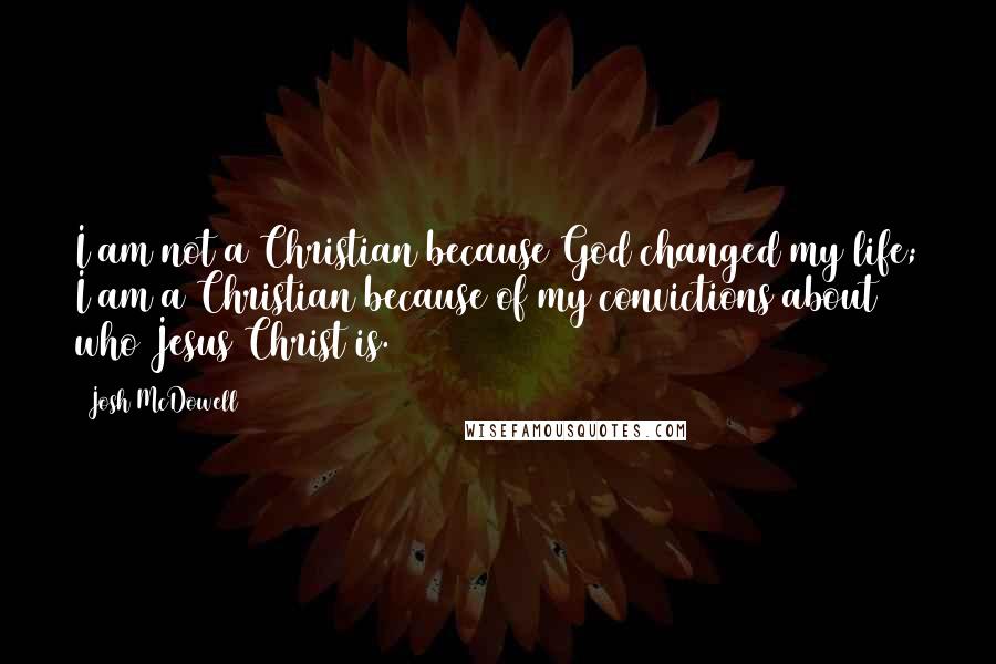 Josh McDowell Quotes: I am not a Christian because God changed my life; I am a Christian because of my convictions about who Jesus Christ is.