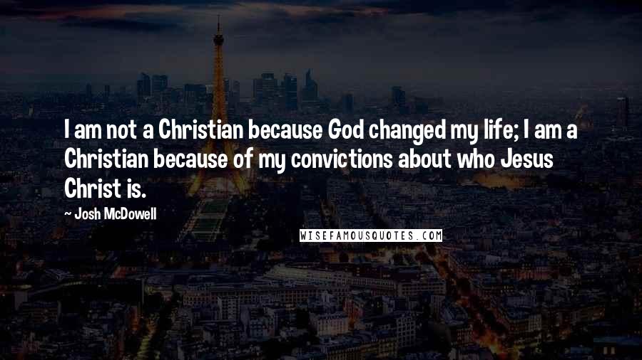 Josh McDowell Quotes: I am not a Christian because God changed my life; I am a Christian because of my convictions about who Jesus Christ is.