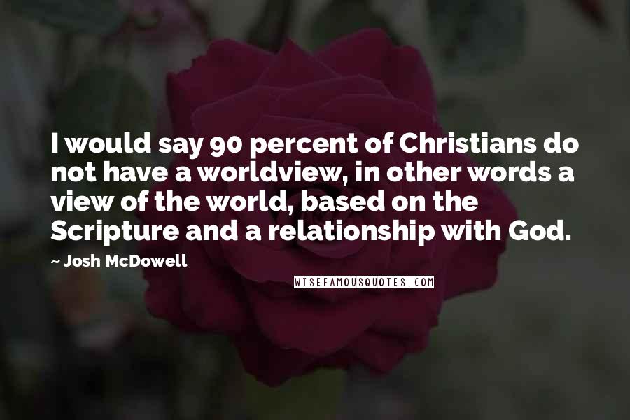 Josh McDowell Quotes: I would say 90 percent of Christians do not have a worldview, in other words a view of the world, based on the Scripture and a relationship with God.