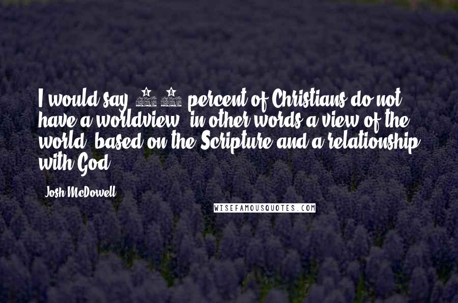 Josh McDowell Quotes: I would say 90 percent of Christians do not have a worldview, in other words a view of the world, based on the Scripture and a relationship with God.