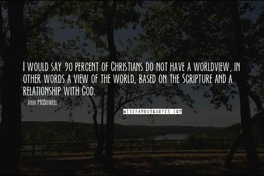 Josh McDowell Quotes: I would say 90 percent of Christians do not have a worldview, in other words a view of the world, based on the Scripture and a relationship with God.