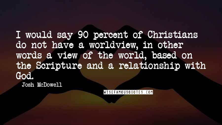 Josh McDowell Quotes: I would say 90 percent of Christians do not have a worldview, in other words a view of the world, based on the Scripture and a relationship with God.
