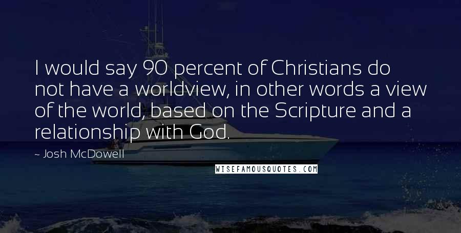 Josh McDowell Quotes: I would say 90 percent of Christians do not have a worldview, in other words a view of the world, based on the Scripture and a relationship with God.