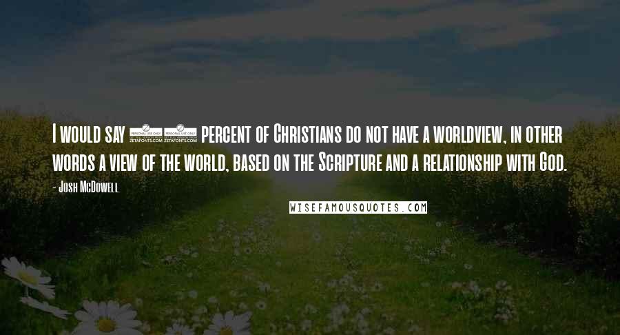 Josh McDowell Quotes: I would say 90 percent of Christians do not have a worldview, in other words a view of the world, based on the Scripture and a relationship with God.