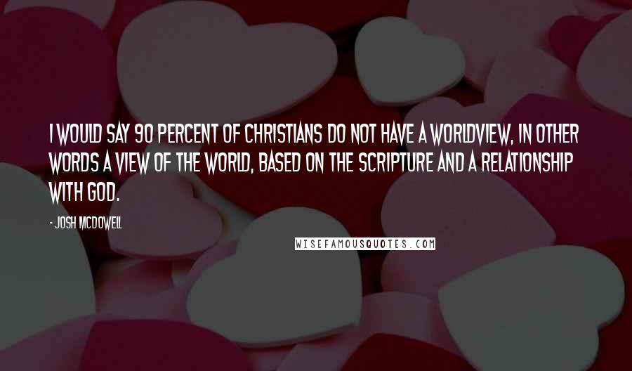 Josh McDowell Quotes: I would say 90 percent of Christians do not have a worldview, in other words a view of the world, based on the Scripture and a relationship with God.