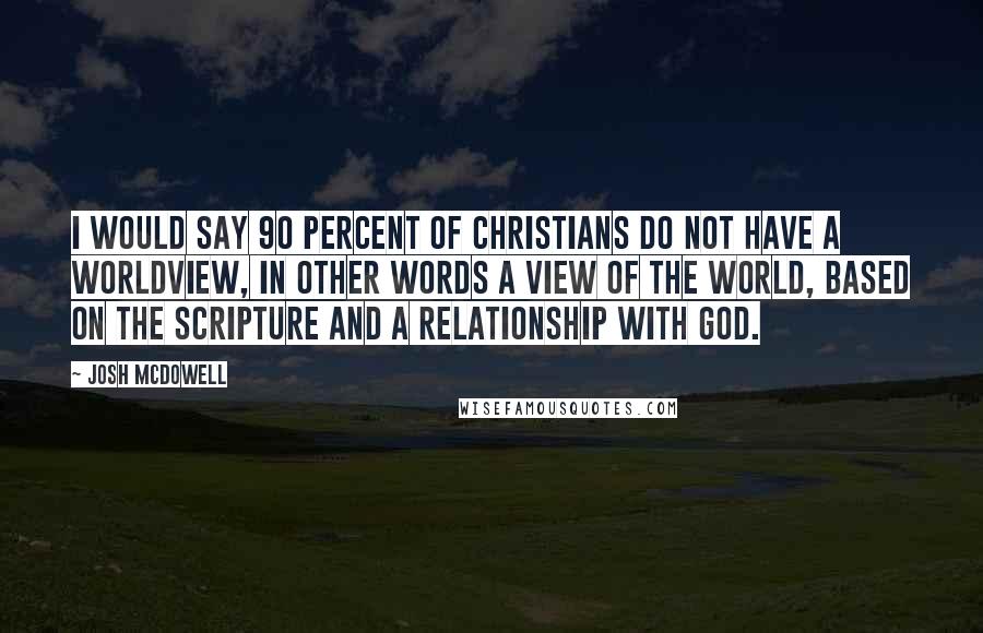 Josh McDowell Quotes: I would say 90 percent of Christians do not have a worldview, in other words a view of the world, based on the Scripture and a relationship with God.