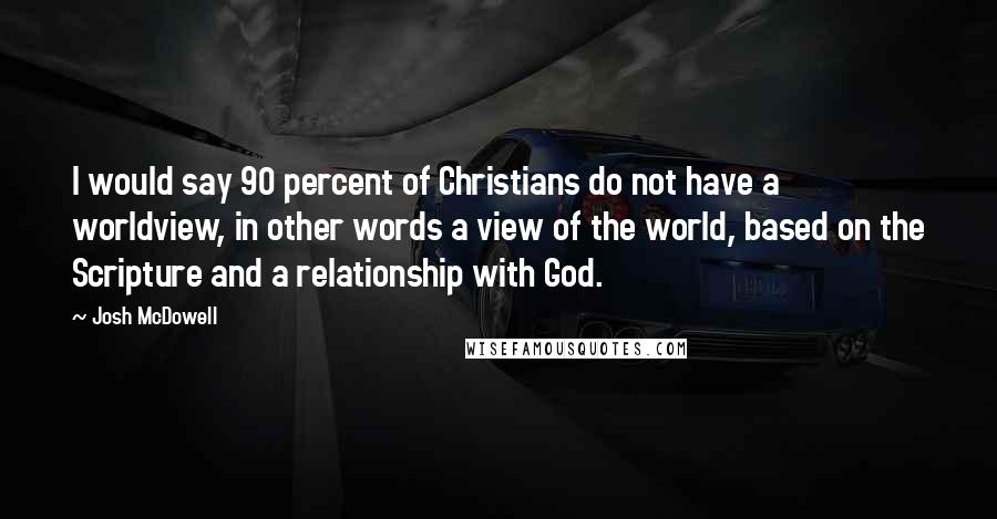 Josh McDowell Quotes: I would say 90 percent of Christians do not have a worldview, in other words a view of the world, based on the Scripture and a relationship with God.