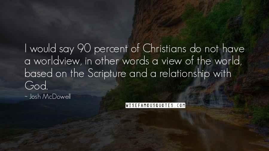 Josh McDowell Quotes: I would say 90 percent of Christians do not have a worldview, in other words a view of the world, based on the Scripture and a relationship with God.