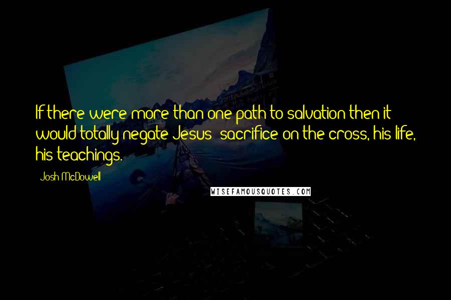 Josh McDowell Quotes: If there were more than one path to salvation then it would totally negate Jesus' sacrifice on the cross, his life, his teachings.