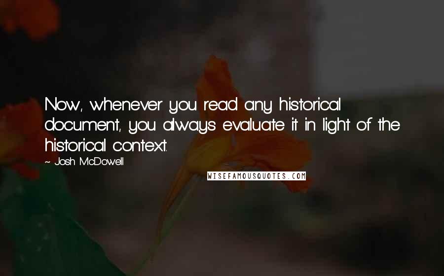 Josh McDowell Quotes: Now, whenever you read any historical document, you always evaluate it in light of the historical context.