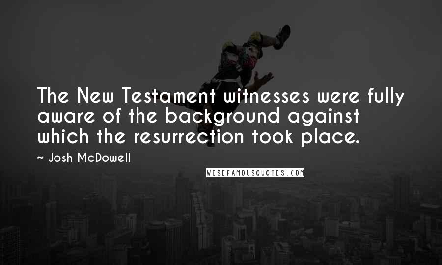 Josh McDowell Quotes: The New Testament witnesses were fully aware of the background against which the resurrection took place.