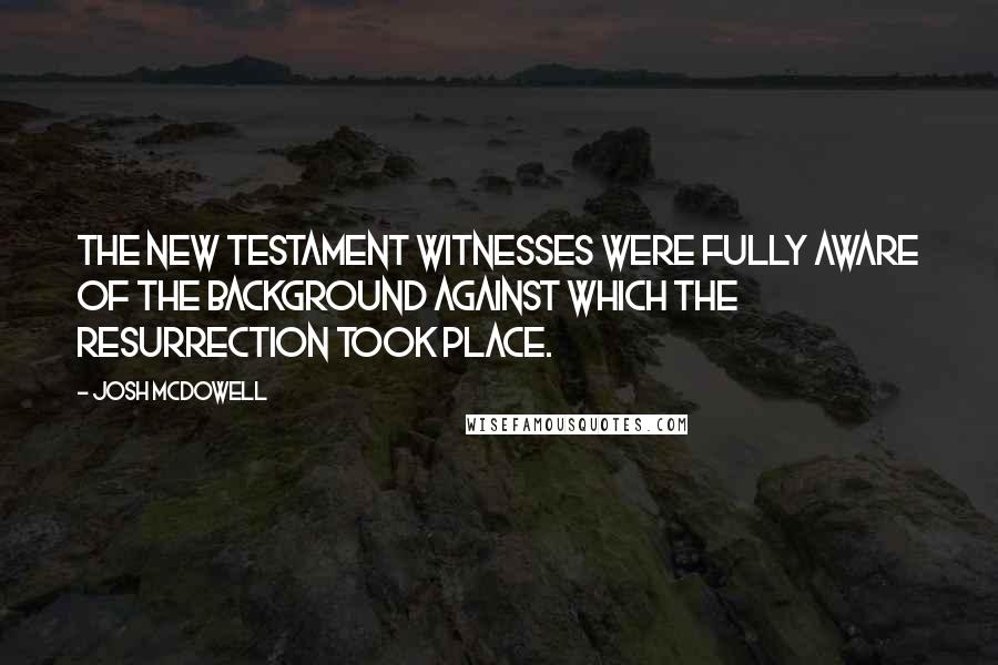 Josh McDowell Quotes: The New Testament witnesses were fully aware of the background against which the resurrection took place.