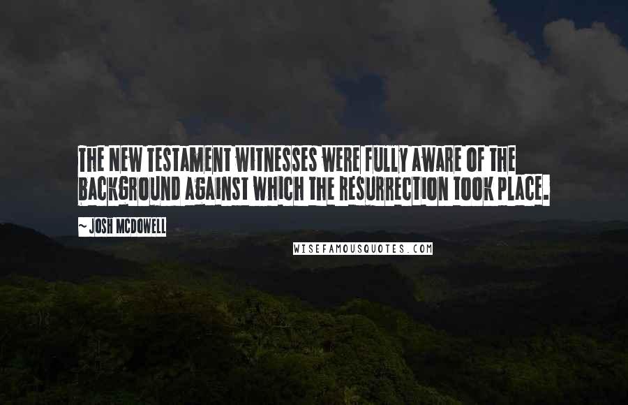 Josh McDowell Quotes: The New Testament witnesses were fully aware of the background against which the resurrection took place.