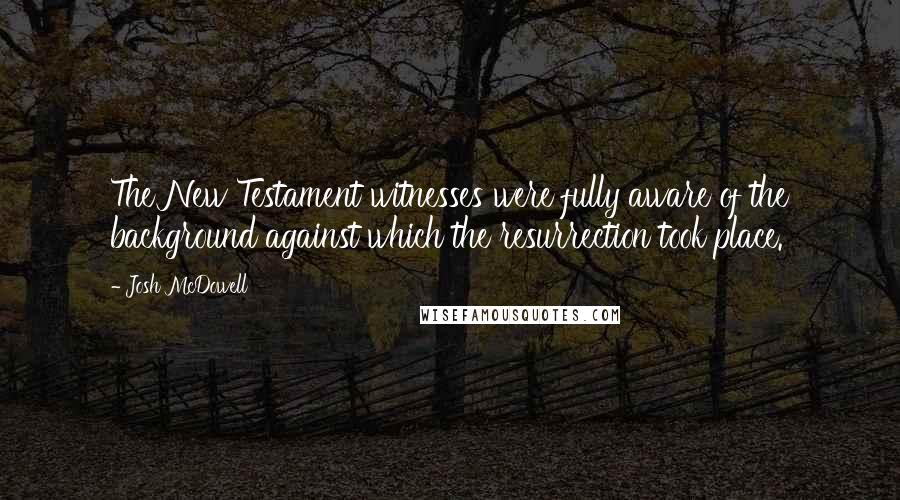 Josh McDowell Quotes: The New Testament witnesses were fully aware of the background against which the resurrection took place.