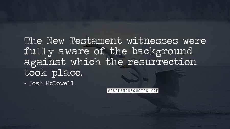Josh McDowell Quotes: The New Testament witnesses were fully aware of the background against which the resurrection took place.