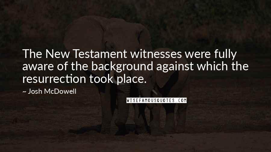 Josh McDowell Quotes: The New Testament witnesses were fully aware of the background against which the resurrection took place.