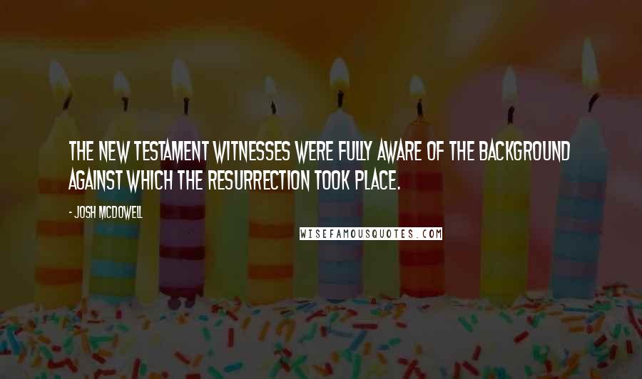 Josh McDowell Quotes: The New Testament witnesses were fully aware of the background against which the resurrection took place.