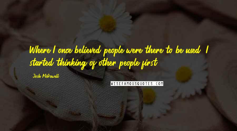 Josh McDowell Quotes: Where I once believed people were there to be used, I started thinking of other people first.