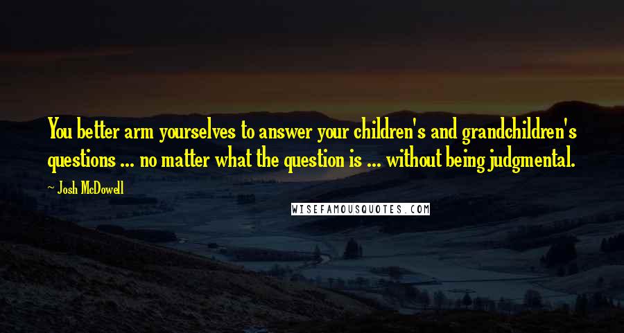 Josh McDowell Quotes: You better arm yourselves to answer your children's and grandchildren's questions ... no matter what the question is ... without being judgmental.