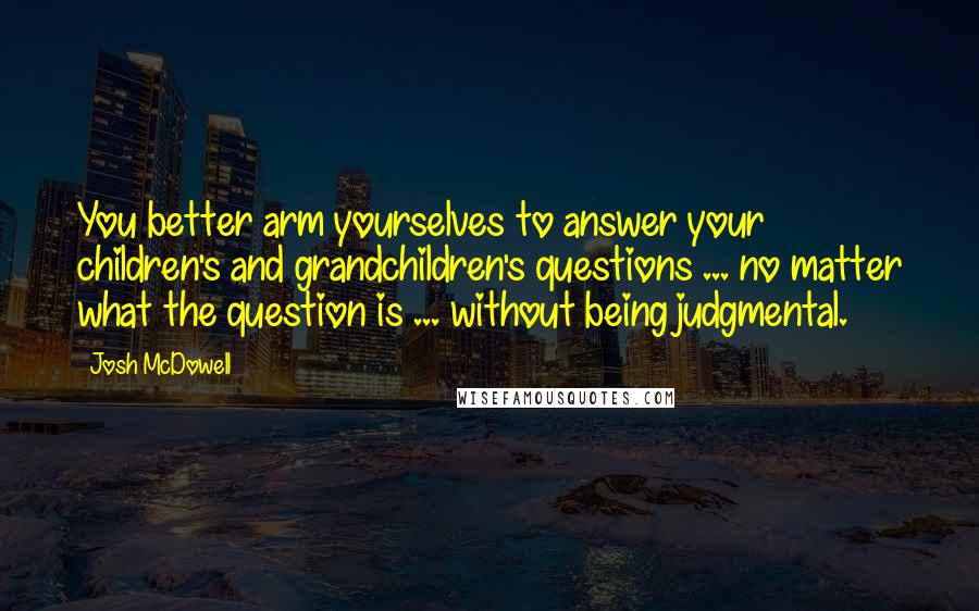 Josh McDowell Quotes: You better arm yourselves to answer your children's and grandchildren's questions ... no matter what the question is ... without being judgmental.