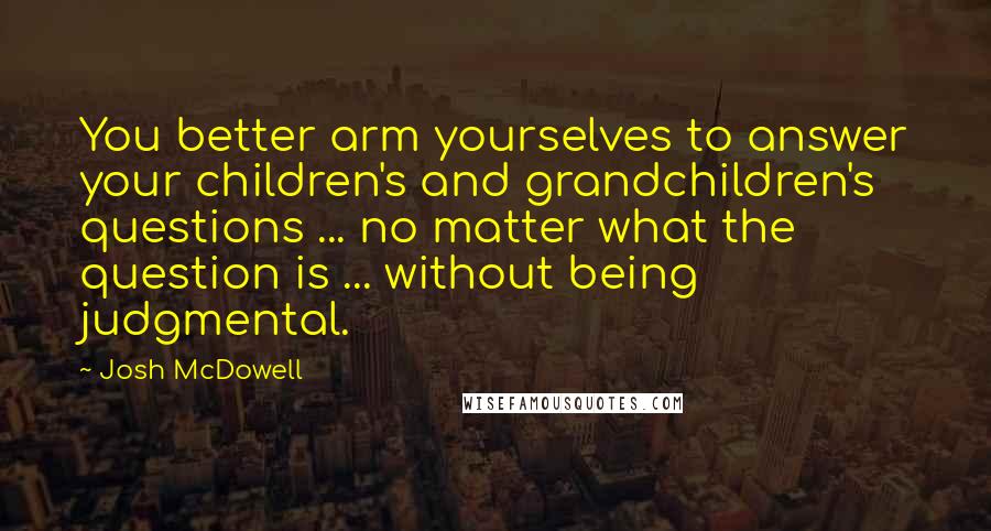 Josh McDowell Quotes: You better arm yourselves to answer your children's and grandchildren's questions ... no matter what the question is ... without being judgmental.