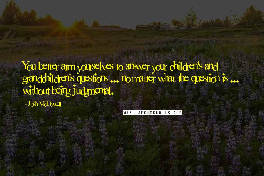 Josh McDowell Quotes: You better arm yourselves to answer your children's and grandchildren's questions ... no matter what the question is ... without being judgmental.