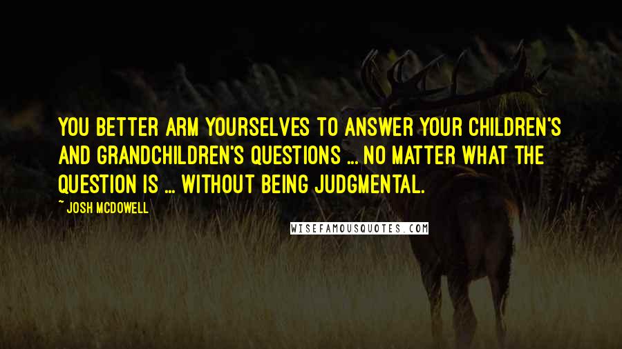 Josh McDowell Quotes: You better arm yourselves to answer your children's and grandchildren's questions ... no matter what the question is ... without being judgmental.