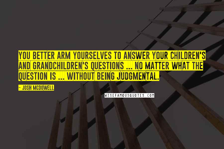 Josh McDowell Quotes: You better arm yourselves to answer your children's and grandchildren's questions ... no matter what the question is ... without being judgmental.