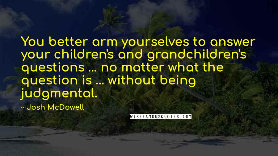 Josh McDowell Quotes: You better arm yourselves to answer your children's and grandchildren's questions ... no matter what the question is ... without being judgmental.