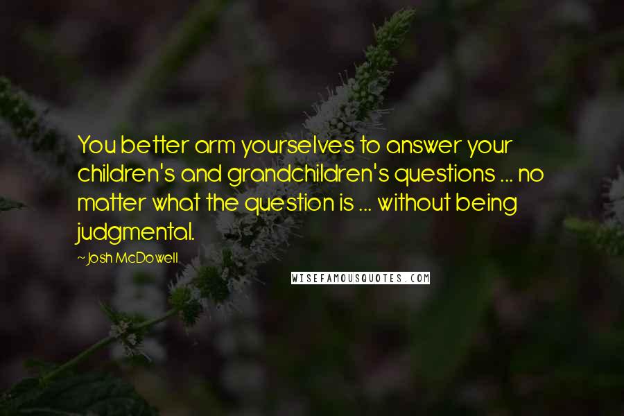 Josh McDowell Quotes: You better arm yourselves to answer your children's and grandchildren's questions ... no matter what the question is ... without being judgmental.