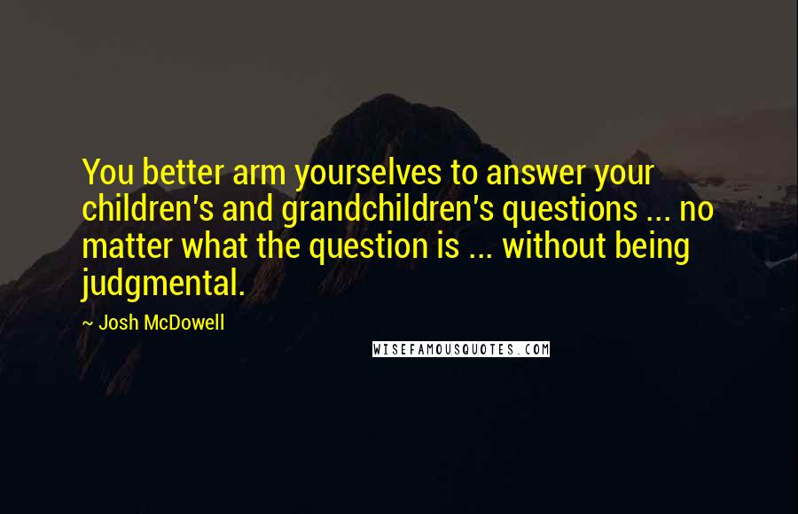 Josh McDowell Quotes: You better arm yourselves to answer your children's and grandchildren's questions ... no matter what the question is ... without being judgmental.