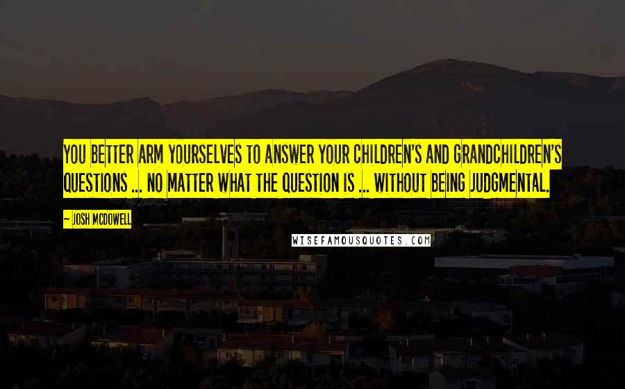 Josh McDowell Quotes: You better arm yourselves to answer your children's and grandchildren's questions ... no matter what the question is ... without being judgmental.